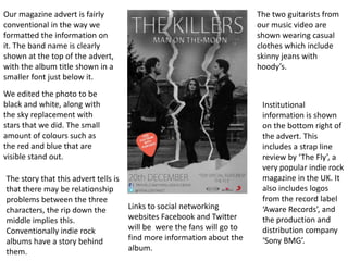 Our magazine advert is fairly                                            The two guitarists from
conventional in the way we                                               our music video are
formatted the information on                                             shown wearing casual
it. The band name is clearly                                             clothes which include
shown at the top of the advert,                                          skinny jeans with
with the album title shown in a                                          hoody’s.
smaller font just below it.
We edited the photo to be
black and white, along with                                               Institutional
the sky replacement with                                                  information is shown
stars that we did. The small                                              on the bottom right of
amount of colours such as                                                 the advert. This
the red and blue that are                                                 includes a strap line
visible stand out.                                                        review by ‘The Fly’, a
                                                                          very popular indie rock
The story that this advert tells is                                       magazine in the UK. It
that there may be relationship                                            also includes logos
problems between the three                                                from the record label
characters, the rip down the          Links to social networking          ‘Aware Records’, and
middle implies this.                  websites Facebook and Twitter       the production and
Conventionally indie rock             will be were the fans will go to    distribution company
albums have a story behind            find more information about the     ‘Sony BMG’.
them.                                 album.
 
