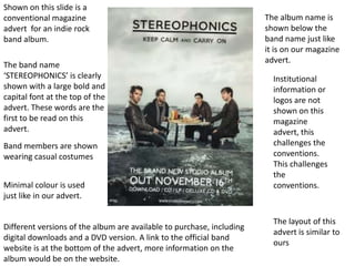 Shown on this slide is a
conventional magazine                                                  The album name is
advert for an indie rock                                               shown below the
band album.                                                            band name just like
                                                                       it is on our magazine
                                                                       advert.
The band name
‘STEREOPHONICS’ is clearly                                               Institutional
shown with a large bold and                                              information or
capital font at the top of the                                           logos are not
advert. These words are the                                              shown on this
first to be read on this                                                 magazine
advert.                                                                  advert, this
Band members are shown                                                   challenges the
wearing casual costumes                                                  conventions.
                                                                         This challenges
                                                                         the
Minimal colour is used                                                   conventions.
just like in our advert.

                                                                         The layout of this
Different versions of the album are available to purchase, including
                                                                         advert is similar to
digital downloads and a DVD version. A link to the official band
                                                                         ours
website is at the bottom of the advert, more information on the
album would be on the website.
 