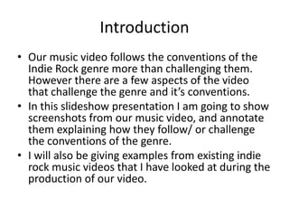 Introduction
• Our music video follows the conventions of the
  Indie Rock genre more than challenging them.
  However there are a few aspects of the video
  that challenge the genre and it’s conventions.
• In this slideshow presentation I am going to show
  screenshots from our music video, and annotate
  them explaining how they follow/ or challenge
  the conventions of the genre.
• I will also be giving examples from existing indie
  rock music videos that I have looked at during the
  production of our video.
 