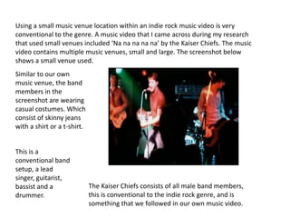 Using a small music venue location within an indie rock music video is very
conventional to the genre. A music video that I came across during my research
that used small venues included ‘Na na na na na’ by the Kaiser Chiefs. The music
video contains multiple music venues, small and large. The screenshot below
shows a small venue used.
Similar to our own
music venue, the band
members in the
screenshot are wearing
casual costumes. Which
consist of skinny jeans
with a shirt or a t-shirt.


This is a
conventional band
setup, a lead
singer, guitarist,
bassist and a                The Kaiser Chiefs consists of all male band members,
drummer.                     this is conventional to the indie rock genre, and is
                             something that we followed in our own music video.
 