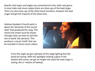 Specific shot types and angles are conventional to the indie rock genre.
In most indie rock music videos there are close-ups of the lead singer.
There are also close-ups of the other band members, however the lead
singer will get the majority of the show time.



Andrew Goodwin’s fourth point is
about the ‘demands of the record
label’ that produced the song. This
means the artists must be shown
through close-up shots to sell their
star or band ‘star persona’. This
produces a visual ‘motif’ that can
be included in future music videos.



       From this angle we get a glimpse of the stage lighting that the
       band are seeing. With the spotlight creating a glare In the
       bottom left corner, we get an insight into what the lead singer is
       seeing, this is ‘notions of looking’.
 
