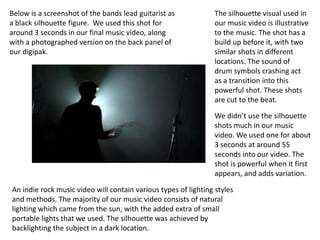 Below is a screenshot of the bands lead guitarist as             The silhouette visual used in
a black silhouette figure. We used this shot for                 our music video is illustrative
around 3 seconds in our final music video, along                 to the music. The shot has a
with a photographed version on the back panel of                 build up before it, with two
our digipak.                                                     similar shots in different
                                                                 locations. The sound of
                                                                 drum symbols crashing act
                                                                 as a transition into this
                                                                 powerful shot. These shots
                                                                 are cut to the beat.

                                                                 We didn’t use the silhouette
                                                                 shots much in our music
                                                                 video. We used one for about
                                                                 3 seconds at around 55
                                                                 seconds into our video. The
                                                                 shot is powerful when it first
                                                                 appears, and adds variation.

An indie rock music video will contain various types of lighting styles
and methods. The majority of our music video consists of natural
lighting which came from the sun, with the added extra of small
portable lights that we used. The silhouette was achieved by
backlighting the subject in a dark location.
 