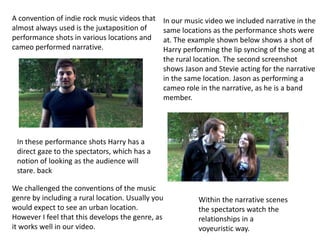A convention of indie rock music videos that   In our music video we included narrative in the
almost always used is the juxtaposition of     same locations as the performance shots were
performance shots in various locations and     at. The example shown below shows a shot of
cameo performed narrative.                     Harry performing the lip syncing of the song at
                                               the rural location. The second screenshot
                                               shows Jason and Stevie acting for the narrative
                                               in the same location. Jason as performing a
                                               cameo role in the narrative, as he is a band
                                               member.




 In these performance shots Harry has a
 direct gaze to the spectators, which has a
 notion of looking as the audience will
 stare. back

We challenged the conventions of the music
genre by including a rural location. Usually you         Within the narrative scenes
would expect to see an urban location.                   the spectators watch the
However I feel that this develops the genre, as          relationships in a
it works well in our video.                              voyeuristic way.
 