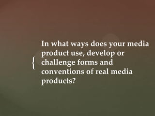 In what ways does your media
    product use, develop or
{   challenge forms and
    conventions of real media
    products?
 