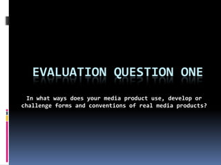 EVALUATION QUESTION ONE
  In what ways does your media product use, develop or
challenge forms and conventions of real media products?
 