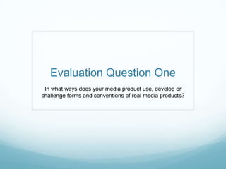 Evaluation Question One
 In what ways does your media product use, develop or
challenge forms and conventions of real media products?
 