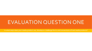EVALUATION QUESTION ONE
In what ways does your media product use, develop or challenge forms and conventions of real media products?
 