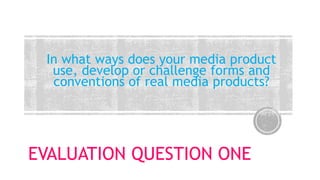 EVALUATION QUESTION ONE
In what ways does your media product
use, develop or challenge forms and
conventions of real media products?
 