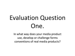 Evaluation Question
One.
In what way does your media product
use, develop or challenge forms
conventions of real media products?
 