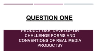 IN WHAT WAYS DOES YOUR MEDIA
PRODUCT USE, DEVELOP OR
CHALLENGE FORMS AND
CONVENTIONS OF REAL MEDIA
PRODUCTS?
QUESTION ONE
 