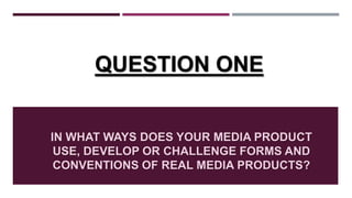 IN WHAT WAYS DOES YOUR MEDIA PRODUCT
USE, DEVELOP OR CHALLENGE FORMS AND
CONVENTIONS OF REAL MEDIA PRODUCTS?
QUESTION ONE
 