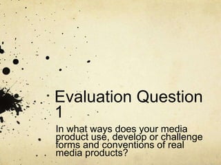 Evaluation Question
1
In what ways does your media
product use, develop or challenge
forms and conventions of real
media products?
 