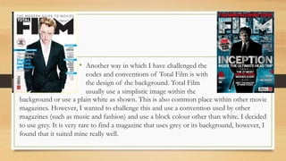 • Another way in which I have challenged the
codes and conventions of Total Film is with
the design of the background. Total Film
usually use a simplistic image within the
background or use a plain white as shown. This is also common place within other movie
magazines. However, I wanted to challenge this and use a convention used by other
magazines (such as music and fashion) and use a block colour other than white. I decided
to use grey. It is very rare to find a magazine that uses grey or its background, however, I
found that it suited mine really well.
 