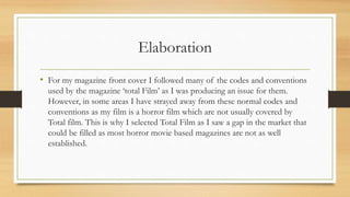 Elaboration
• For my magazine front cover I followed many of the codes and conventions
used by the magazine ‘total Film’ as I was producing an issue for them.
However, in some areas I have strayed away from these normal codes and
conventions as my film is a horror film which are not usually covered by
Total film. This is why I selected Total Film as I saw a gap in the market that
could be filled as most horror movie based magazines are not as well
established.
 