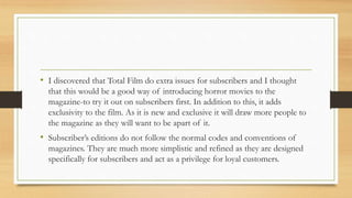 • I discovered that Total Film do extra issues for subscribers and I thought
that this would be a good way of introducing horror movies to the
magazine-to try it out on subscribers first. In addition to this, it adds
exclusivity to the film. As it is new and exclusive it will draw more people to
the magazine as they will want to be apart of it.
• Subscriber’s editions do not follow the normal codes and conventions of
magazines. They are much more simplistic and refined as they are designed
specifically for subscribers and act as a privilege for loyal customers.
 