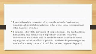 • I have followed the convention of keeping the subscriber’s edition very
simplistic and not including features of other articles inside the magazine, as
other magazines would do.
• I have also followed the convention of the positioning of the masthead (total
film) and the issue name above it. I specifically wanted to follow this
convention as it is used for most of Total Film’s front covers and I wanted
my magazine to look as official as possible. In addition the positioning of the
masthead is not only common of total film but most magazines in general.
 