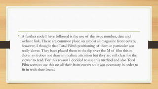 • A further code I have followed is the use of the issue number, date and
website link. These are common place on almost all magazine front covers,
however, I thought that Total Film’s positioning of them in particular was
really clever. They have placed them in the dip over the M of film this is
clever as it does not draw immediate attention but they are still clear for the
viewer to read. For this reason I decided to use this method and also Total
Film seem to use this on all their front covers so it was necessary in order to
fit in with their brand.
 