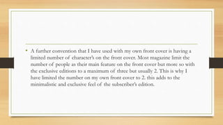 • A further convention that I have used with my own front cover is having a
limited number of character’s on the front cover. Most magazine limit the
number of people as their main feature on the front cover but more so with
the exclusive editions to a maximum of three but usually 2. This is why I
have limited the number on my own front cover to 2. this adds to the
minimalistic and exclusive feel of the subscriber’s edition.
 