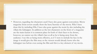 • However, regarding the characters used I have also gone against convention. Movie
magazine front covers usually show the hero/heroine of the movie. Wile I have
done this by including Ellie I have also gone against the norm by also including the
villain-the kidnapper. In addition as the two characters on the front of a magazine
are the main feature it is common place for both of their faces to be shown,
however, we cannot see the villain’s face at all as he is facing away from the
audience. I see this as being more effective, as if I were to include his face in the
image it would give the film away as the viewers would already know who the
kidnapper was before even seeing the film and this is a key element of my movie.
 