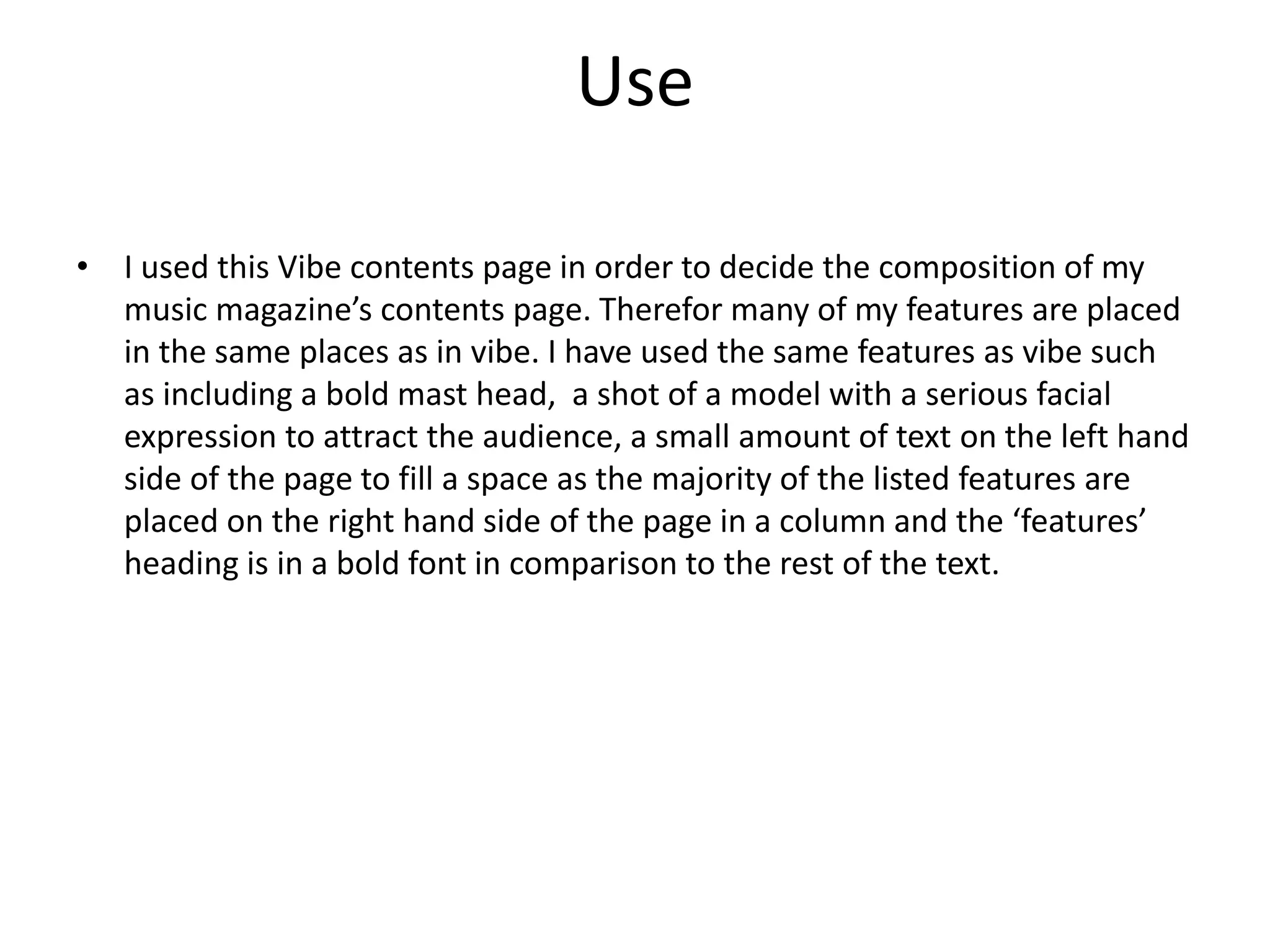 Use
• I used this Vibe contents page in order to decide the composition of my
music magazine’s contents page. Therefor many of my features are placed
in the same places as in vibe. I have used the same features as vibe such
as including a bold mast head, a shot of a model with a serious facial
expression to attract the audience, a small amount of text on the left hand
side of the page to fill a space as the majority of the listed features are
placed on the right hand side of the page in a column and the ‘features’
heading is in a bold font in comparison to the rest of the text.
 