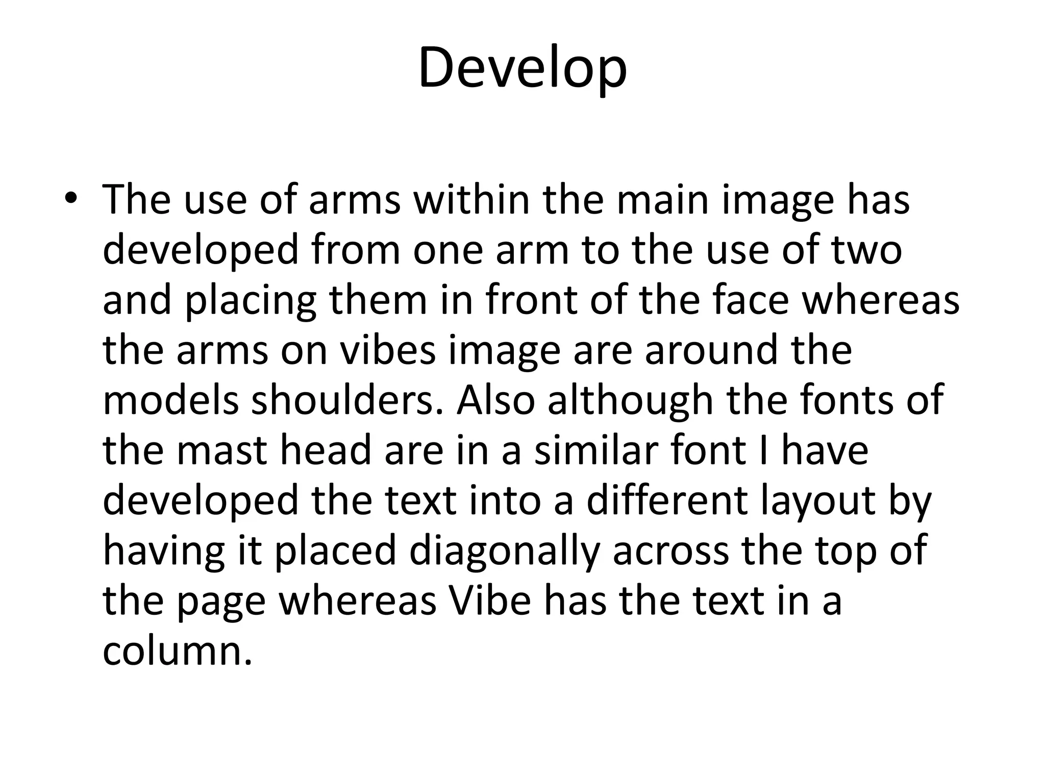 Develop
• The use of arms within the main image has
developed from one arm to the use of two
and placing them in front of the face whereas
the arms on vibes image are around the
models shoulders. Also although the fonts of
the mast head are in a similar font I have
developed the text into a different layout by
having it placed diagonally across the top of
the page whereas Vibe has the text in a
column.
 