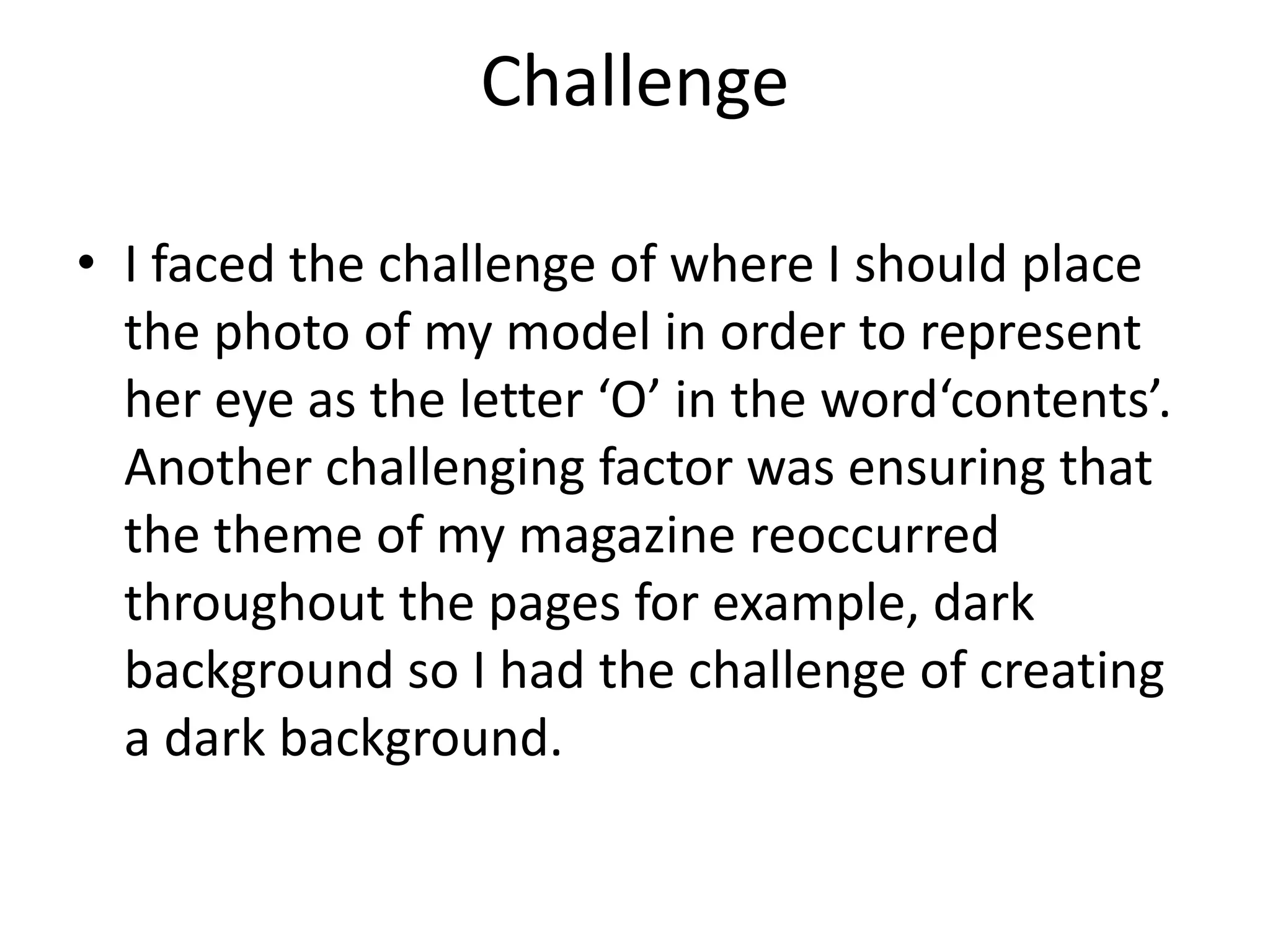 Challenge
• I faced the challenge of where I should place
the photo of my model in order to represent
her eye as the letter ‘O’ in the word‘contents’.
Another challenging factor was ensuring that
the theme of my magazine reoccurred
throughout the pages for example, dark
background so I had the challenge of creating
a dark background.
 