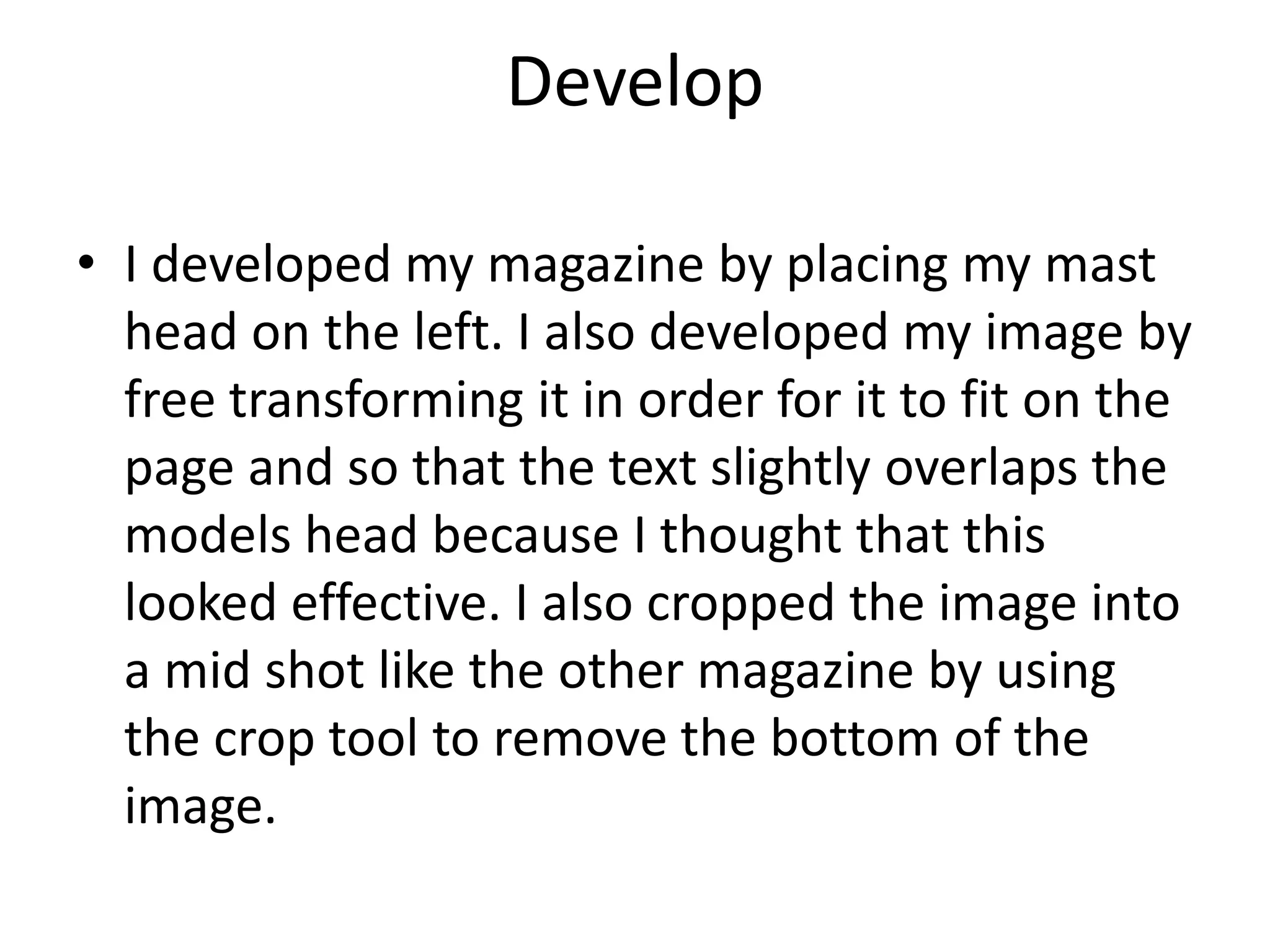 Develop
• I developed my magazine by placing my mast
head on the left. I also developed my image by
free transforming it in order for it to fit on the
page and so that the text slightly overlaps the
models head because I thought that this
looked effective. I also cropped the image into
a mid shot like the other magazine by using
the crop tool to remove the bottom of the
image.
 