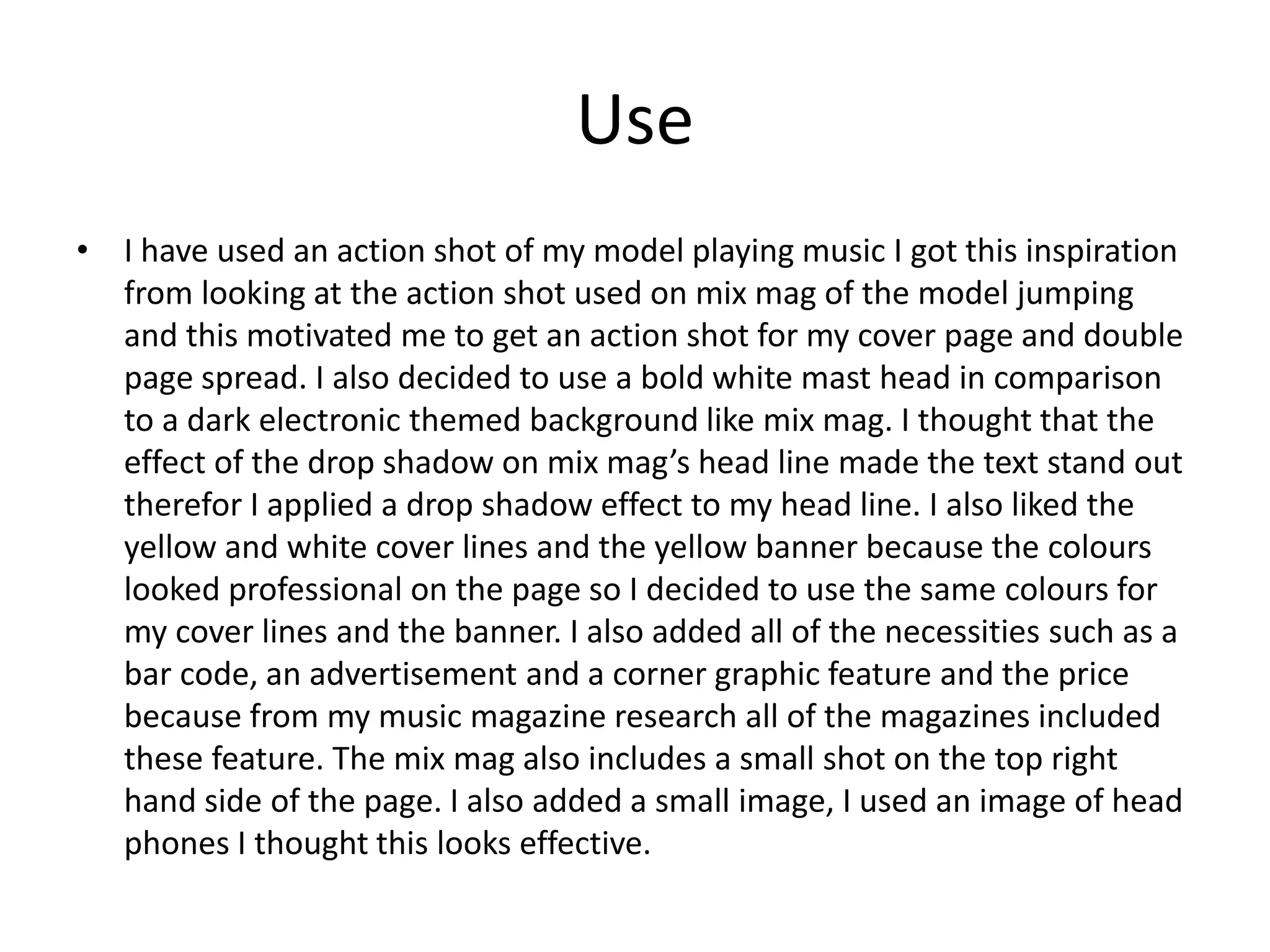 Use
• I have used an action shot of my model playing music I got this inspiration
from looking at the action shot used on mix mag of the model jumping
and this motivated me to get an action shot for my cover page and double
page spread. I also decided to use a bold white mast head in comparison
to a dark electronic themed background like mix mag. I thought that the
effect of the drop shadow on mix mag’s head line made the text stand out
therefor I applied a drop shadow effect to my head line. I also liked the
yellow and white cover lines and the yellow banner because the colours
looked professional on the page so I decided to use the same colours for
my cover lines and the banner. I also added all of the necessities such as a
bar code, an advertisement and a corner graphic feature and the price
because from my music magazine research all of the magazines included
these feature. The mix mag also includes a small shot on the top right
hand side of the page. I also added a small image, I used an image of head
phones I thought this looks effective.
 