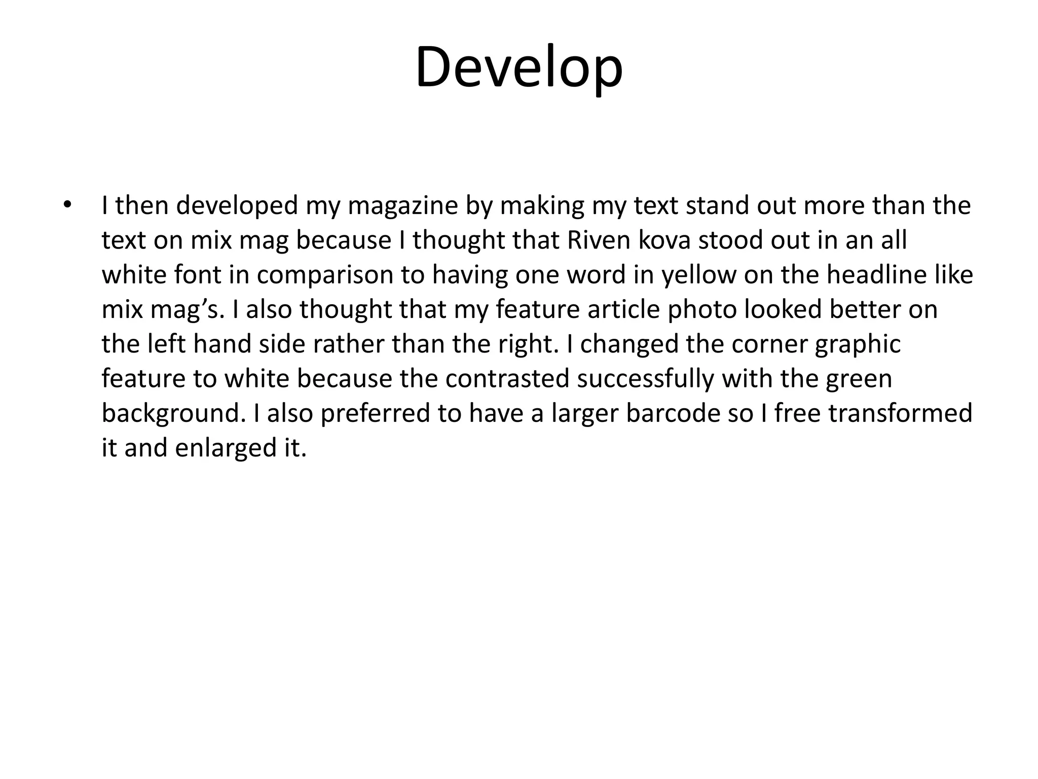 Develop
• I then developed my magazine by making my text stand out more than the
text on mix mag because I thought that Riven kova stood out in an all
white font in comparison to having one word in yellow on the headline like
mix mag’s. I also thought that my feature article photo looked better on
the left hand side rather than the right. I changed the corner graphic
feature to white because the contrasted successfully with the green
background. I also preferred to have a larger barcode so I free transformed
it and enlarged it.
 