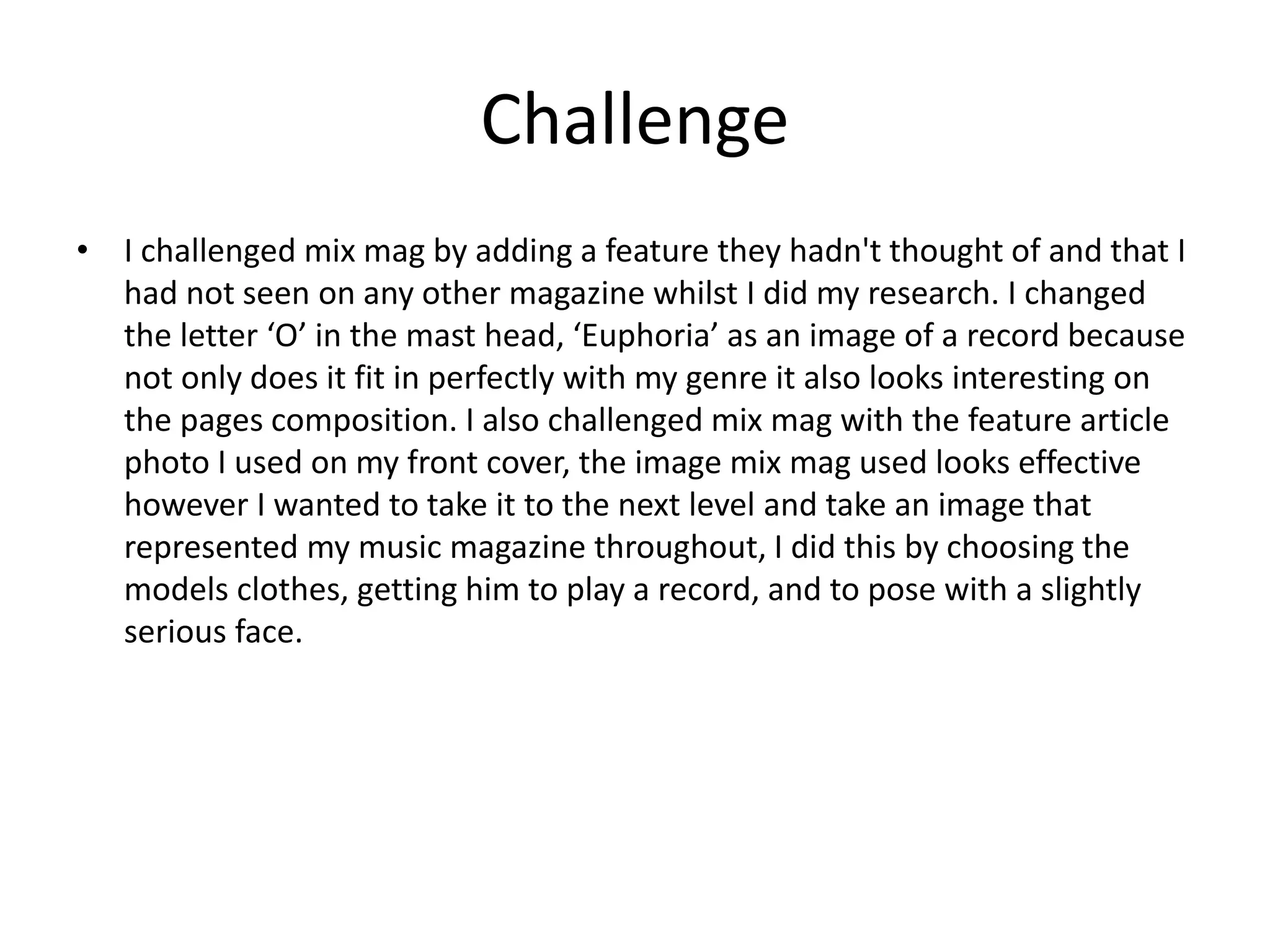 Challenge
• I challenged mix mag by adding a feature they hadn't thought of and that I
had not seen on any other magazine whilst I did my research. I changed
the letter ‘O’ in the mast head, ‘Euphoria’ as an image of a record because
not only does it fit in perfectly with my genre it also looks interesting on
the pages composition. I also challenged mix mag with the feature article
photo I used on my front cover, the image mix mag used looks effective
however I wanted to take it to the next level and take an image that
represented my music magazine throughout, I did this by choosing the
models clothes, getting him to play a record, and to pose with a slightly
serious face.
 
