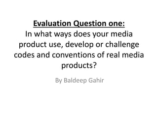 Evaluation Question one:
In what ways does your media
product use, develop or challenge
codes and conventions of real media
products?
By Baldeep Gahir
 
