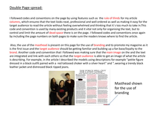 Double Page spread:
I followed codes and conventions on the page by using features such as the rule of thirds for my article
columns, which ensures that the text looks neat, professional and well ordered as well as making it easy for the
target audience to read the article without feeling overwhelmed and thinking that it`s too much to take in.This
code and convention is used by many existing products and it vital not only for organising the text, but to
control and limit the amount of dead space there is on the page. I followed codes and conventions once again
by including the page numbers on both pages to make sure the readers knows where to find the article.
Also, the use of the masthead is present on this page for the use of branding and to promote my magazine as it
is the first issue and the target audience should be getting familiar and building up a fan base/loyalty to the
brand. Another code and convention that I followed was making sure that the main image on the and the text
are integrated and link with each others so that the target audience is able to get an image of what the article
is describing. For example, in the article I described the models using descriptions for example "petite figure
dressed in a black outfit paired with a red tattooed choker with a silver heart” and “..wearing a trendy black
leather jacket and distressed black ripped jeans.
Masthead shown
for the use of
branding
 