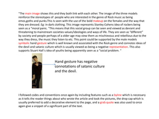 "The main image shows this and they both link with each other. The image of the three models
reinforce the stereotypes of people who are interested in the genre of Rock music as being
emos,goths and punks.This Is seen with the use of the bold makeup on the females and the way that
they are dressed. Eg: in dark clothing. This image represents Stanley Cohens idea of rockers being
seen as a “moral panic. "This means that this social group can be seen and viewed as deviant and
threatening to mainstream societies values/ideologies and ways of life. They are seen as “different”
by society and people perhaps of a older age may view them as mischievous and rebellious due to the
way they dress, the music they listen to etc. This point could be supported by the male models
symbolic hand gesture which is well known and associated with the Rock genre and connotes ideas of
the devil and satanic culture which is usually viewed as being a negative representation. This also
supports Stuart Hall`s idea of youths being apparently seen as a “social problem. “
I followed codes and conventions once again by including features such as a byline which is necessary
as it tells the reader things about who wrote the article and took the pictures, the drop cap which is
usually preferred to add a decorative element to the page, and a grab quote was also used to once
again give a snippet of a significant part of the text.
Hand gesture has negative
connotations of satanic culture
and the devil.
 
