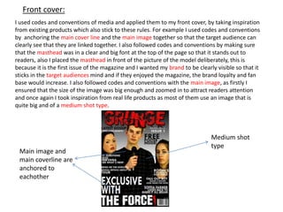 Front cover:
I used codes and conventions of media and applied them to my front cover, by taking inspiration
from existing products which also stick to these rules. For example I used codes and conventions
by anchoring the main cover line and the main image together so that the target audience can
clearly see that they are linked together. I also followed codes and conventions by making sure
that the masthead was in a clear and big font at the top of the page so that it stands out to
readers, also I placed the masthead in front of the picture of the model deliberately, this is
because it is the first issue of the magazine and I wanted my brand to be clearly visible so that it
sticks in the target audiences mind and if they enjoyed the magazine, the brand loyalty and fan
base would increase. I also followed codes and conventions with the main image, as firstly I
ensured that the size of the image was big enough and zoomed in to attract readers attention
and once again I took inspiration from real life products as most of them use an image that is
quite big and of a medium shot type.
Medium shot
type
Main image and
main coverline are
anchored to
eachother
 