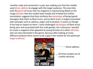 Another code and convention I used, was making sure that the models
used direct address to engage with the target audience. This also links
with the genre of music that my magazine is representing (Rock) as the
image denotes that the models look moody and irritated but further
connotation suggests that they reinforce the stereotype of being typical
teenagers that listen to Rock music, and as Rock music is largely associated
with concepts such as sadness, anger and frustration, it seems as though
It has had an impact on them. I have challenged stereotypes of Rock music
being seen and associated with the male gender, this is because I wanted
to create a magazine that appealed to young females of a white ethnicity
who are also interested in the genre, because after looking at many
different products there seems to be a gap in the market for this particular
target audience.
Direct address
All three models are of
a white ethnicity
 