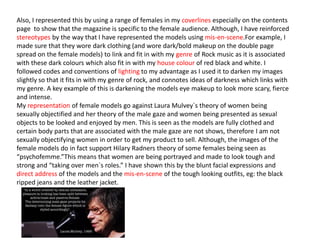 Also, I represented this by using a range of females in my coverlines especially on the contents
page to show that the magazine is specific to the female audience. Although, I have reinforced
stereotypes by the way that I have represented the models using mis-en-scene.For example, I
made sure that they wore dark clothing (and wore dark/bold makeup on the double page
spread on the female models) to link and fit in with my genre of Rock music as it is associated
with these dark colours which also fit in with my house colour of red black and white. I
followed codes and conventions of lighting to my advantage as I used it to darken my images
slightly so that it fits in with my genre of rock, and connotes ideas of darkness which links with
my genre. A key example of this is darkening the models eye makeup to look more scary, fierce
and intense.
My representation of female models go against Laura Mulvey`s theory of women being
sexually objectified and her theory of the male gaze and women being presented as sexual
objects to be looked and enjoyed by men. This is seen as the models are fully clothed and
certain body parts that are associated with the male gaze are not shows, therefore I am not
sexually objectifying women in order to get my product to sell. Although, the images of the
female models do in fact support Hilary Radners theory of some females being seen as
“psychofemme.”This means that women are being portrayed and made to look tough and
strong and “taking over men`s roles.” I have shown this by the blunt facial expressions and
direct address of the models and the mis-en-scene of the tough looking outfits, eg: the black
ripped jeans and the leather jacket.
 