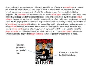Other codes and conventions that I followed, were the use of the many coverlines that I spread
out across the page, I chose to use a range of them to emulate real life products. Also, the
coverlines are used to inform and educate the audience about what content is inside the
magazine. The coverlines also ensure limited amount of white space so the front cover looks more
interesting and appeals to the reader.I followed codes and conventions by sticking to a colour
scheme throughout, for example I used three main colours of red, white and black across my front
cover, double page spread and contents page which ensured consistency and also linked to the use
of branding as my masthead is a bright red colour also. Lastly I followed codes and conventions by
using soft sell to entice and make sure that my magazine appeals to the target audience. For
example, buzz words such as “shocking”,”exclusive”,”reveal” and “free” are used to make the
target audience excited to purchase it and find out more. Also, I used grab quotes for example
“shocking secrets” to give the target audience a small snippet of what contents Is inside.
Range of
coverlines
across the
page Buzz words to entice
the target audience
 