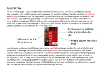 For my contents page, I followed codes and conventions in many ways as possible and tried to emulate and
take inspiration from real life magazine contents pages. For example, I followed them by using the rule of thirds
and columns to make sure that the page looked organised and neat and that everything was sectioned off and
easy to follow. Also, by following this code and convention it ensures that there is a limited amount of dead
space and that the page gets filled up with as much contents as possible without it looking crammed and too
much. This is seen on my contents page as one column is for pictures, another is for the article titles and the
last one is of the editorial letter and the social media links.
Another code and convention I followed, was making sure that I used page numbers for each article title and
linked them to an image. This made sure that the target audience was clearly able to see what each article
includes and would persuade and entice them to purchase it and find out more. Although, I did challenge codes
and conventions with the use of images, as usually a contents page would include a wider range of pictures,
but I decided to stick to three main images as firstly I did not have enough time to take another picture, there
wouldn’t gave been enough space to fit it in and I wanted to have a column dedicated to the editorial letter
(and social media sites) especially because of GRUNGE being a first issue, so I felt that the editorial letter would
be a vital feature for introducing the magazine and creating a fan base.
Contents Page:
left column for the
three pictures
Middle column for article
titles
Right column for editorial
letter and social media
sites
 