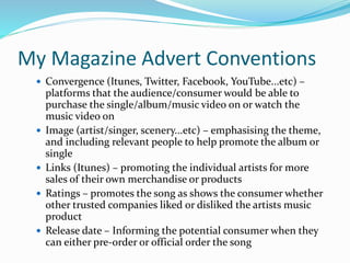 My Magazine Advert Conventions
 Convergence (Itunes, Twitter, Facebook, YouTube...etc) –
platforms that the audience/consumer would be able to
purchase the single/album/music video on or watch the
music video on
 Image (artist/singer, scenery...etc) – emphasising the theme,
and including relevant people to help promote the album or
single
 Links (Itunes) – promoting the individual artists for more
sales of their own merchandise or products
 Ratings – promotes the song as shows the consumer whether
other trusted companies liked or disliked the artists music
product
 Release date – Informing the potential consumer when they
can either pre-order or official order the song
 