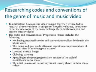 Researching codes and conventions of
the genre of music and music video
 To understand how a music video was put together, we needed to
research the conventions in our genre: Progressive house, in order to
either include some of them or challenge them, both from past and
present music video's!
 The codes and conventions of Progressive House includes the
following:
 Not having any specific codes and conventions to allow freedom in the
Music Video
 This being said, you would often and expect to see representations of
women, men, in a stereotypical manner
 Love and a sexual image
 Clubbing, partying
 Appealing to the younger generation because of the style of
music(beats, dance music)
 The artist (in our case Lucas Gray) is not usually shown in these music
videos
 