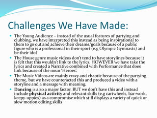 Challenges We Have Made:
 The Young Audience – instead of the usual features of partying and
clubbing, we have interpreted this instead as being inspirational to
them to go out and achieve their dreams/goals because of a public
figure who is a professional in their sport (e.g Olympic Gymnasts) and
be their idol
 The House genre music videos don’t tend to have storylines because it
is felt that this wouldn’t link to the lyrics. HOWEVER we have take the
lyrics and created a Narrative combined with Performance that does
link because of the noun ‘Heroes’.
 The Music Videos are mainly crazy and chaotic because of the partying
theme, but we have counteracted this and produced a video with a
storyline and a message with meaning.
 Dancing is also a major factor, BUT we don’t have this and instead
include physical activity and relevant skills (e.g cartwheels, bar-work,
keepy-uppies) as a compromise which still displays a variety of quick or
slow motion editing skills
 