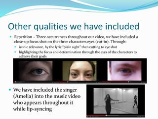 Other qualities we have included
 Repetition – Three occurrences throughout our video, we have included a
close-up focus shot on the three characters eyes (cut-in). Through:
 iconic relevance, by the lyric “plain sight” then cutting to eye shot
 highlighting the focus and determination through the eyes of the characters to
achieve their goals
 We have included the singer
(Amelia) into the music video
who appears throughout it
while lip-syncing
 