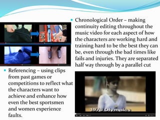  Referencing – using clips
from past games or
competitions to reflect what
the characters want to
achieve and enhance how
even the best sportsmen
and women experience
faults.
 Chronological Order – making
continuity editing throughout the
music video for each aspect of how
the characters are working hard and
training hard to be the best they can
be, even through the bad times like
fails and injuries. They are separated
half way through by a parallel cut
 