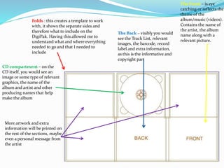 Folds : this creates a template to work
with, it shows the separate sides and
therefore what to include on the
DigiPak. Having this allowed me to
understand what and where everything
needed to go and that I needed to
include
The Front – is eye
catching or reflects the
theme of the
album/music (videos).
Contains the name of
the artist, the album
name along with a
relevant picture.
The Back – visibly you would
see the Track List, relevant
images, the barcode, record
label and extra information,
as this is the informative and
copyright part
CD compartment – on the
CD itself, you would see an
image or some type of relevant
graphics, the name of the
album and artist and other
producing names that help
make the album
More artwork and extra
information will be printed on
the rest of the sections, maybe
even a personal message from
the artist
 