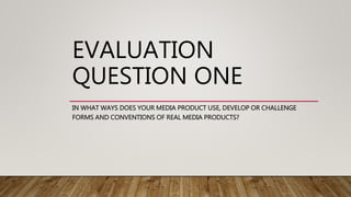 EVALUATION
QUESTION ONE
IN WHAT WAYS DOES YOUR MEDIA PRODUCT USE, DEVELOP OR CHALLENGE
FORMS AND CONVENTIONS OF REAL MEDIA PRODUCTS?
 