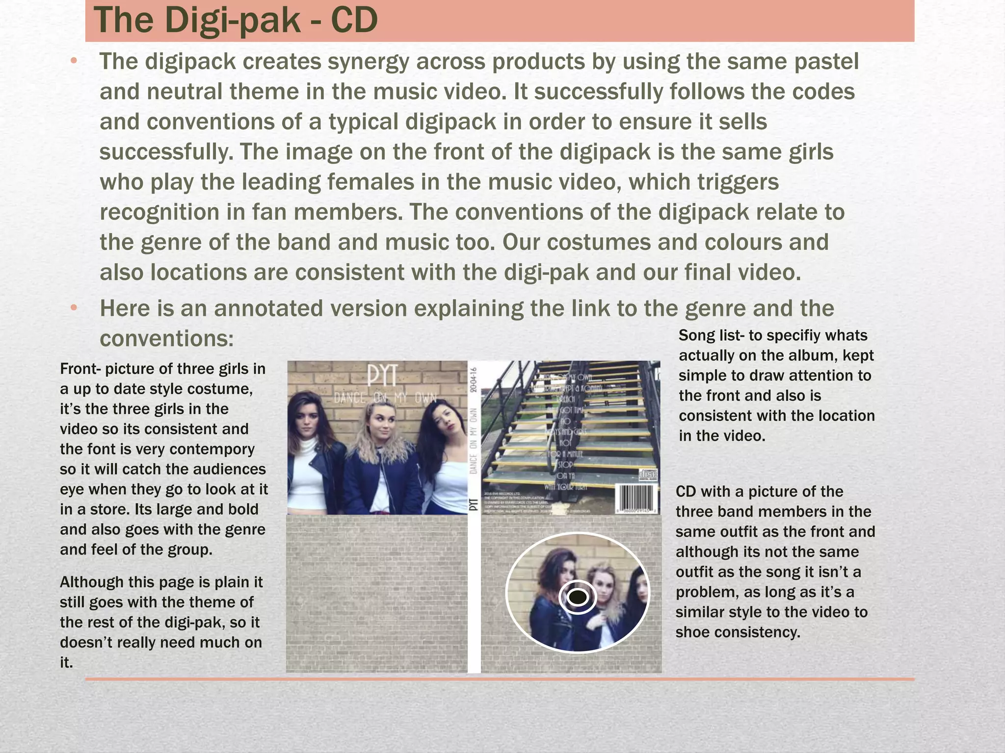 The Digi-pak - CD
• The digipack creates synergy across products by using the same pastel
and neutral theme in the music video. It successfully follows the codes
and conventions of a typical digipack in order to ensure it sells
successfully. The image on the front of the digipack is the same girls
who play the leading females in the music video, which triggers
recognition in fan members. The conventions of the digipack relate to
the genre of the band and music too. Our costumes and colours and
also locations are consistent with the digi-pak and our final video.
• Here is an annotated version explaining the link to the genre and the
conventions: Song list- to specifiy whats
actually on the album, kept
simple to draw attention to
the front and also is
consistent with the location
in the video.
CD with a picture of the
three band members in the
same outfit as the front and
although its not the same
outfit as the song it isn’t a
problem, as long as it’s a
similar style to the video to
shoe consistency.
Front- picture of three girls in
a up to date style costume,
it’s the three girls in the
video so its consistent and
the font is very contempory
so it will catch the audiences
eye when they go to look at it
in a store. Its large and bold
and also goes with the genre
and feel of the group.
Although this page is plain it
still goes with the theme of
the rest of the digi-pak, so it
doesn’t really need much on
it.
 