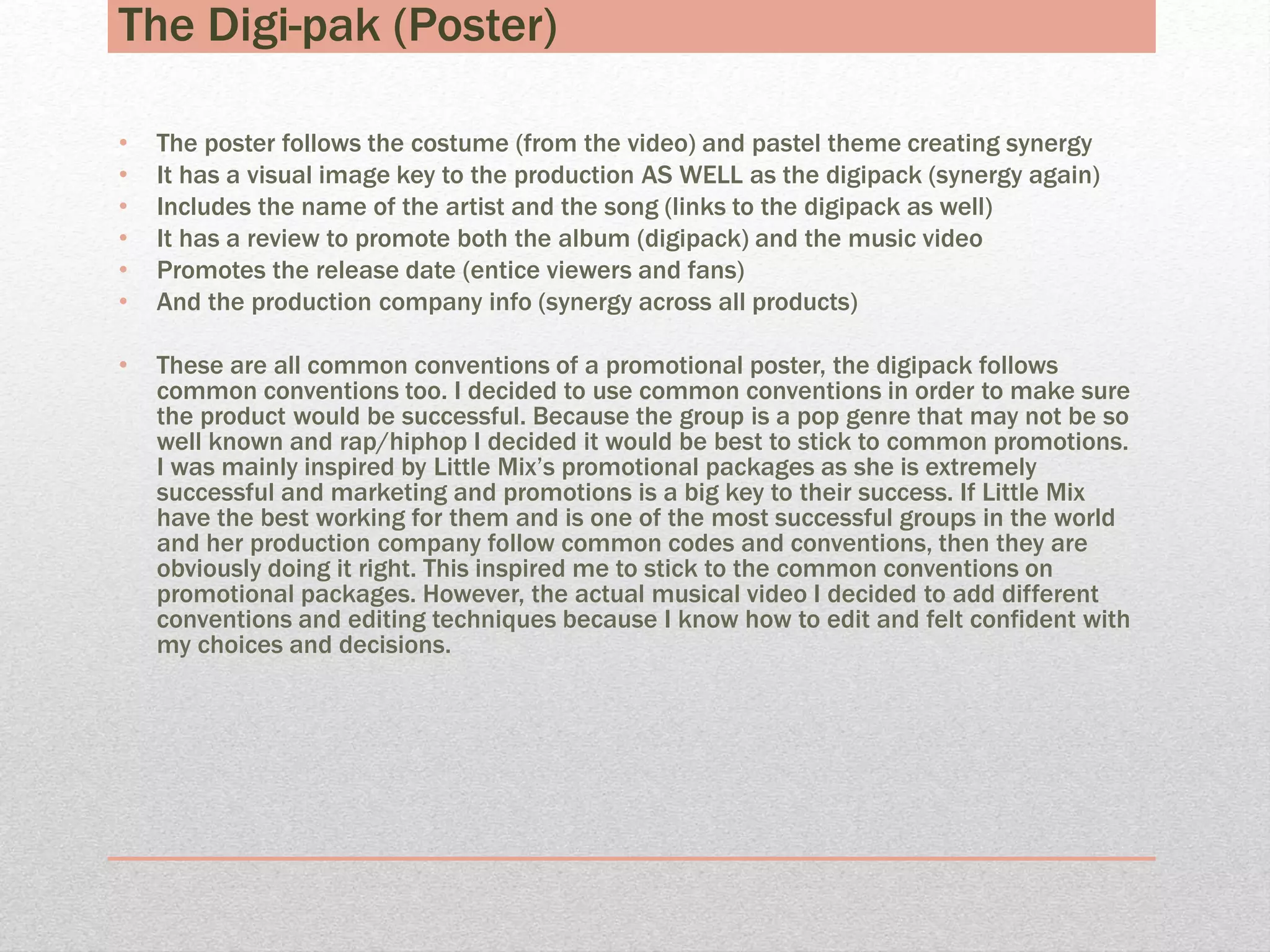 The Digi-pak (Poster)
• The poster follows the costume (from the video) and pastel theme creating synergy
• It has a visual image key to the production AS WELL as the digipack (synergy again)
• Includes the name of the artist and the song (links to the digipack as well)
• It has a review to promote both the album (digipack) and the music video
• Promotes the release date (entice viewers and fans)
• And the production company info (synergy across all products)
• These are all common conventions of a promotional poster, the digipack follows
common conventions too. I decided to use common conventions in order to make sure
the product would be successful. Because the group is a pop genre that may not be so
well known and rap/hiphop I decided it would be best to stick to common promotions.
I was mainly inspired by Little Mix’s promotional packages as she is extremely
successful and marketing and promotions is a big key to their success. If Little Mix
have the best working for them and is one of the most successful groups in the world
and her production company follow common codes and conventions, then they are
obviously doing it right. This inspired me to stick to the common conventions on
promotional packages. However, the actual musical video I decided to add different
conventions and editing techniques because I know how to edit and felt confident with
my choices and decisions.
 