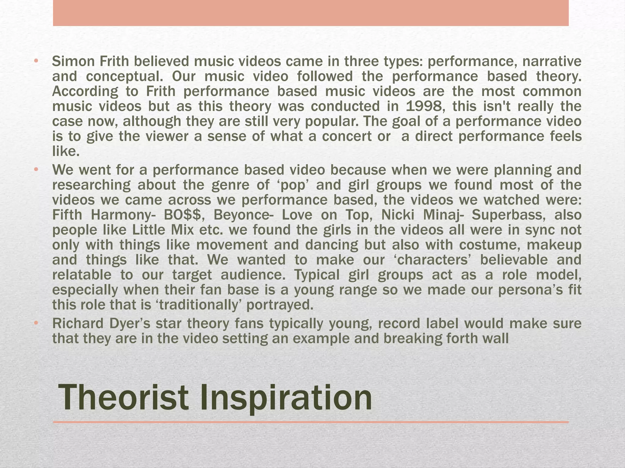 Theorist Inspiration
• Simon Frith believed music videos came in three types: performance, narrative
and conceptual. Our music video followed the performance based theory.
According to Frith performance based music videos are the most common
music videos but as this theory was conducted in 1998, this isn't really the
case now, although they are still very popular. The goal of a performance video
is to give the viewer a sense of what a concert or a direct performance feels
like.
• We went for a performance based video because when we were planning and
researching about the genre of ‘pop’ and girl groups we found most of the
videos we came across we performance based, the videos we watched were:
Fifth Harmony- BO$$, Beyonce- Love on Top, Nicki Minaj- Superbass, also
people like Little Mix etc. we found the girls in the videos all were in sync not
only with things like movement and dancing but also with costume, makeup
and things like that. We wanted to make our ‘characters’ believable and
relatable to our target audience. Typical girl groups act as a role model,
especially when their fan base is a young range so we made our persona’s fit
this role that is ‘traditionally’ portrayed.
• Richard Dyer’s star theory fans typically young, record label would make sure
that they are in the video setting an example and breaking forth wall
 