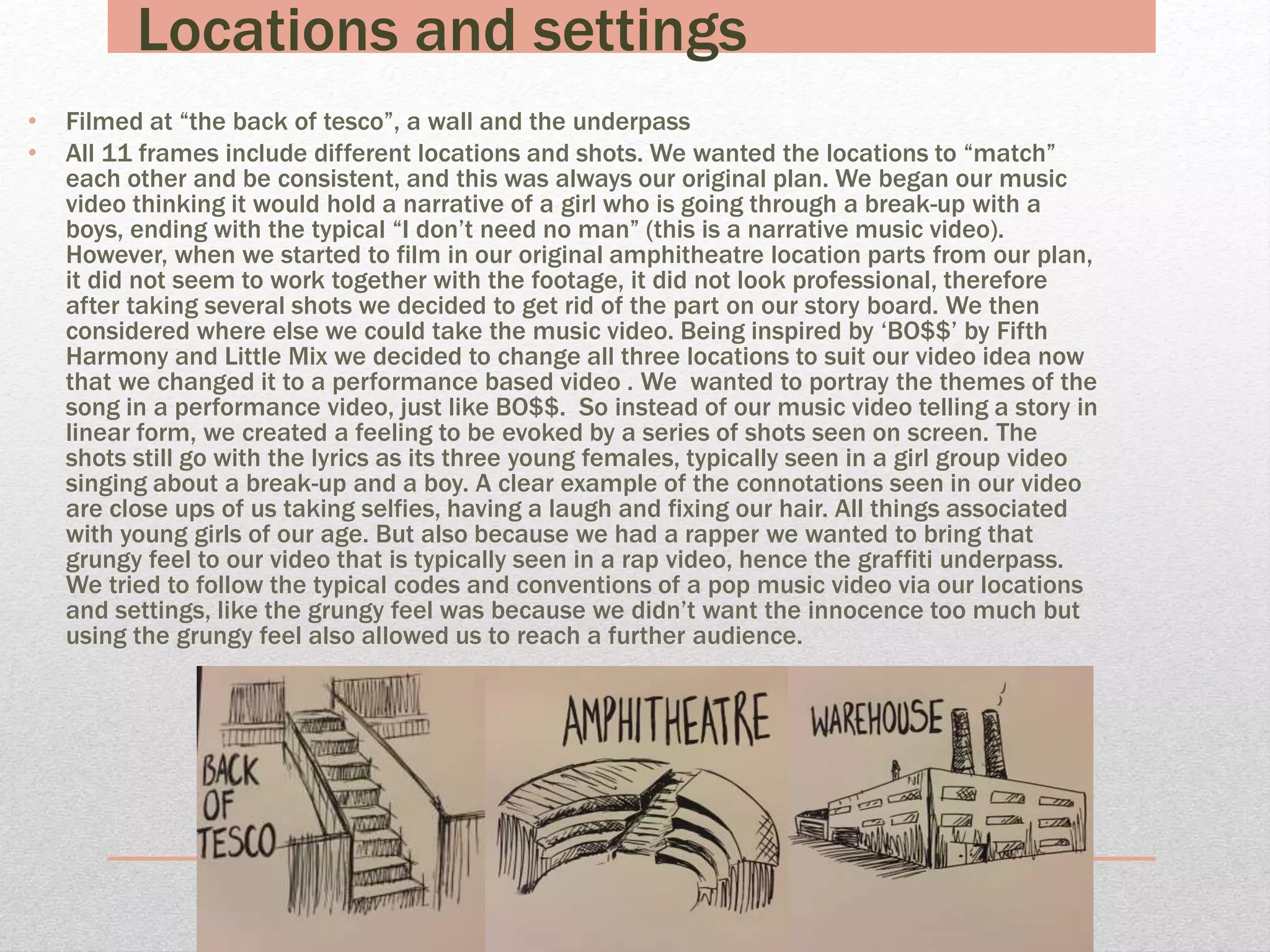 Locations and settings
• Filmed at “the back of tesco”, a wall and the underpass
• All 11 frames include different locations and shots. We wanted the locations to “match”
each other and be consistent, and this was always our original plan. We began our music
video thinking it would hold a narrative of a girl who is going through a break-up with a
boys, ending with the typical “I don’t need no man” (this is a narrative music video).
However, when we started to film in our original amphitheatre location parts from our plan,
it did not seem to work together with the footage, it did not look professional, therefore
after taking several shots we decided to get rid of the part on our story board. We then
considered where else we could take the music video. Being inspired by ‘BO$$’ by Fifth
Harmony and Little Mix we decided to change all three locations to suit our video idea now
that we changed it to a performance based video . We wanted to portray the themes of the
song in a performance video, just like BO$$. So instead of our music video telling a story in
linear form, we created a feeling to be evoked by a series of shots seen on screen. The
shots still go with the lyrics as its three young females, typically seen in a girl group video
singing about a break-up and a boy. A clear example of the connotations seen in our video
are close ups of us taking selfies, having a laugh and fixing our hair. All things associated
with young girls of our age. But also because we had a rapper we wanted to bring that
grungy feel to our video that is typically seen in a rap video, hence the graffiti underpass.
We tried to follow the typical codes and conventions of a pop music video via our locations
and settings, like the grungy feel was because we didn’t want the innocence too much but
using the grungy feel also allowed us to reach a further audience.
 