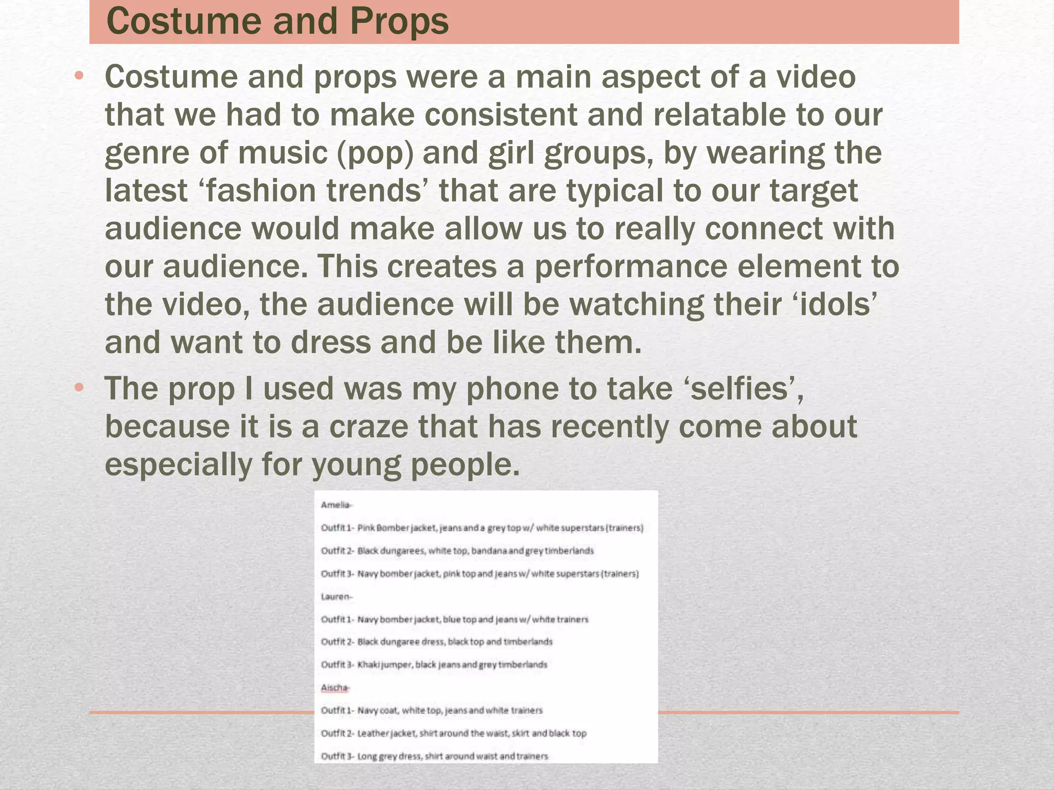 Costume and Props
• Costume and props were a main aspect of a video
that we had to make consistent and relatable to our
genre of music (pop) and girl groups, by wearing the
latest ‘fashion trends’ that are typical to our target
audience would make allow us to really connect with
our audience. This creates a performance element to
the video, the audience will be watching their ‘idols’
and want to dress and be like them.
• The prop I used was my phone to take ‘selfies’,
because it is a craze that has recently come about
especially for young people.
 
